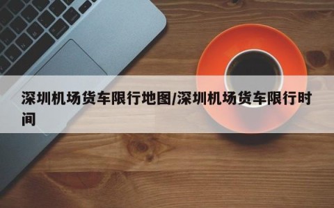 深圳机场货车限行地图/深圳机场货车限行时间