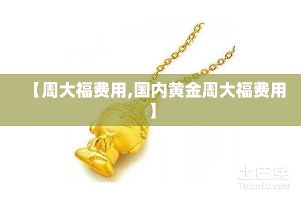 【周大福费用,国内黄金周大福费用】 【周大福费用,国内黄金周大福费用】