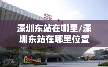 深圳东站在哪里/深圳东站在哪里位置 深圳东站在哪里/深圳东站在哪里位置