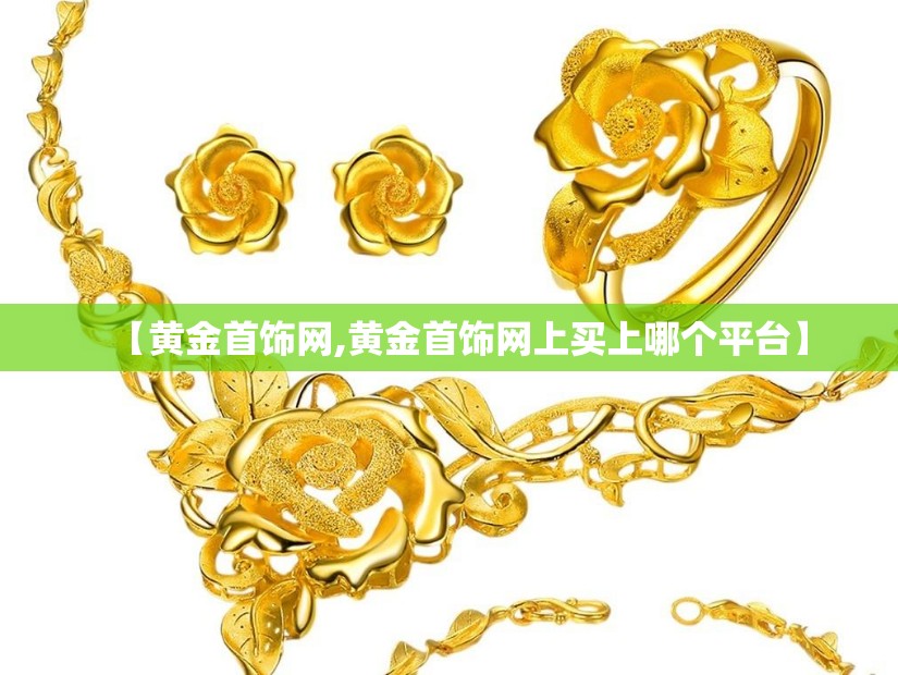 【黄金首饰网,黄金首饰网上买上哪个平台】 【黄金首饰网,黄金首饰网上买上哪个平台】