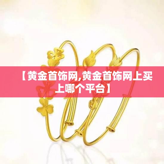 【黄金首饰网,黄金首饰网上买上哪个平台】 【黄金首饰网,黄金首饰网上买上哪个平台】