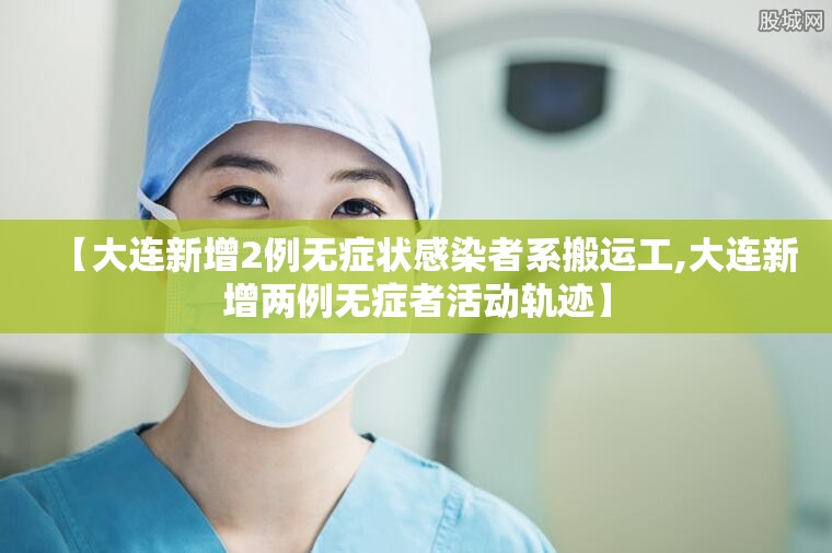 【大连新增2例无症状感染者系搬运工,大连新增两例无症者活动轨迹】