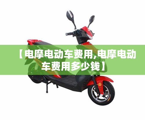 【电摩电动车费用,电摩电动车费用多少钱】 【电摩电动车费用,电摩电动车费用多少钱】