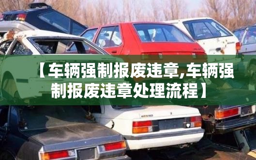 【车辆强制报废违章,车辆强制报废违章处理流程】 【车辆强制报废违章,车辆强制报废违章处理流程】