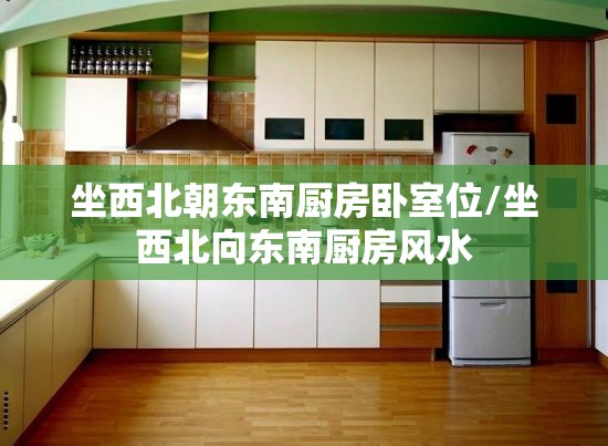 坐西北朝东南厨房卧室位/坐西北向东南厨房风水 坐西北朝东南厨房卧室位/坐西北向东南厨房风水