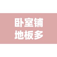 卧室铺地板多少钱一平方(卧室铺地板的好处) 卧室铺地板多少钱一平方(卧室铺地板的好处)