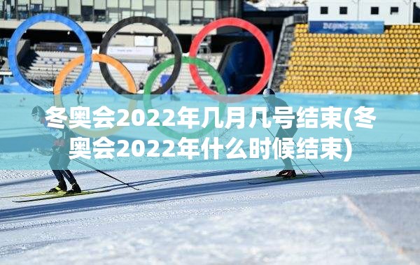 冬奥会2022年几月几号结束(冬奥会2022年什么时候结束)