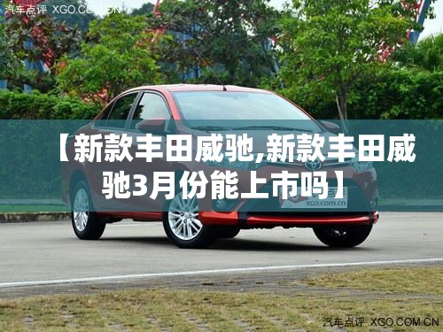 【新款丰田威驰,新款丰田威驰3月份能上市吗】