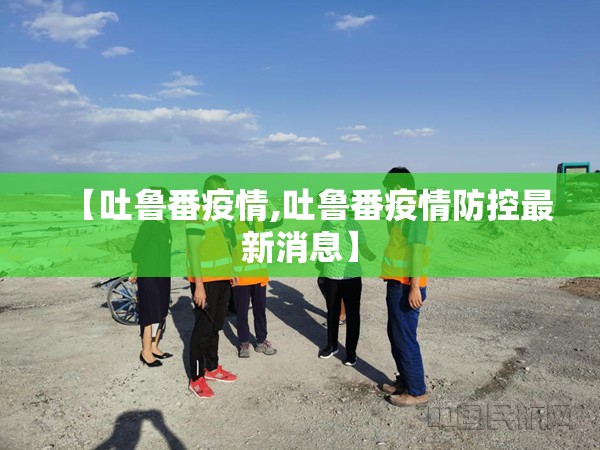 【吐鲁番疫情,吐鲁番疫情防控最新消息】 【吐鲁番疫情,吐鲁番疫情防控最新消息】
