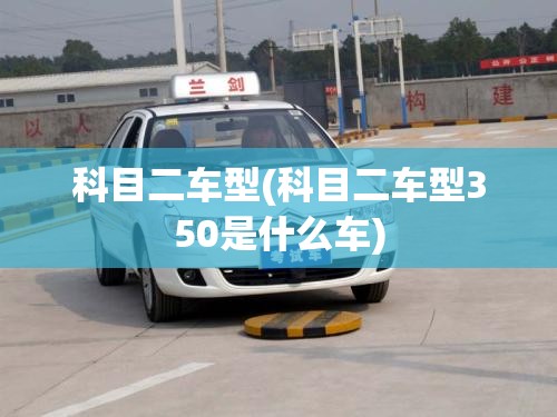 科目二车型(科目二车型350是什么车)