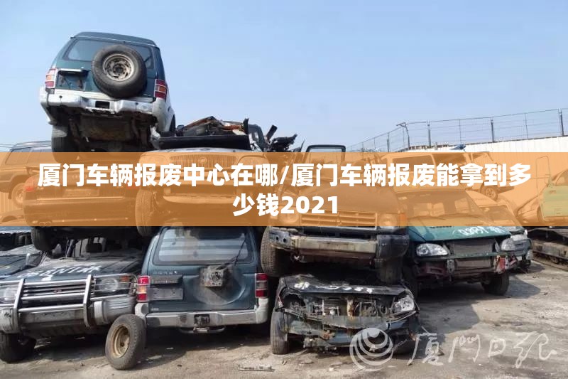 厦门车辆报废中心在哪/厦门车辆报废能拿到多少钱2021