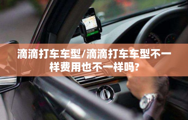 滴滴打车车型/滴滴打车车型不一样费用也不一样吗? 滴滴打车车型/滴滴打车车型不一样费用也不一样吗?