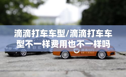 滴滴打车车型/滴滴打车车型不一样费用也不一样吗? 滴滴打车车型/滴滴打车车型不一样费用也不一样吗?