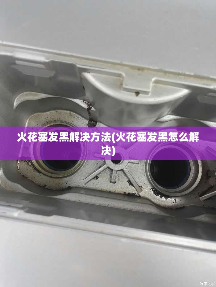 火花塞发黑解决方法(火花塞发黑怎么解决)