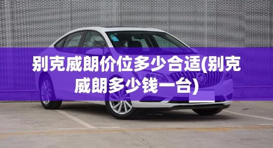 别克威朗价位多少合适(别克威朗多少钱一台) 别克威朗价位多少合适(别克威朗多少钱一台)
