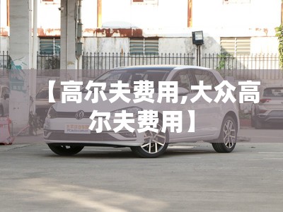 【高尔夫费用,大众高尔夫费用】