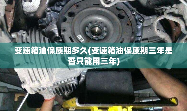 变速箱油保质期多久(变速箱油保质期三年是否只能用三年)