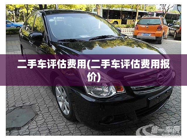 二手车评估费用(二手车评估费用报价) 二手车评估费用(二手车评估费用报价)