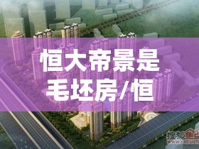 恒大帝景是毛坯房/恒大帝景多少户 恒大帝景是毛坯房/恒大帝景多少户