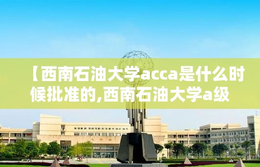 【西南石油大学acca是什么时候批准的,西南石油大学a级证书】 【西南石油大学acca是什么时候批准的,西南石油大学a级证书】