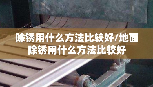 除锈用什么方法比较好/地面除锈用什么方法比较好 除锈用什么方法比较好/地面除锈用什么方法比较好