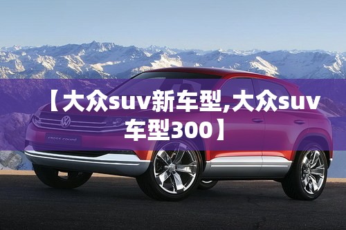 【大众suv新车型,大众suv车型300】 【大众suv新车型,大众suv车型300】