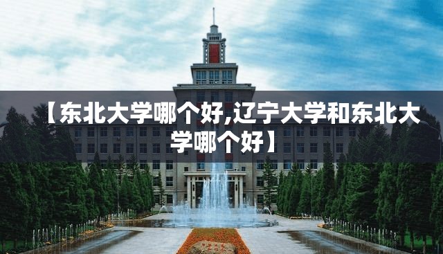 【东北大学哪个好,辽宁大学和东北大学哪个好】 【东北大学哪个好,辽宁大学和东北大学哪个好】