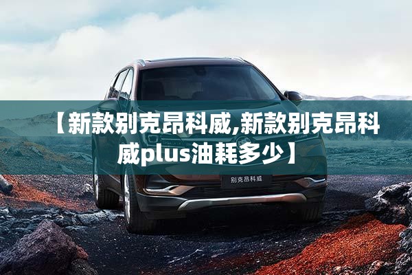 【新款别克昂科威,新款别克昂科威plus油耗多少】 【新款别克昂科威,新款别克昂科威plus油耗多少】