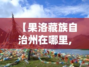 【果洛藏族自治州在哪里,果洛藏族自治州在哪里,咯龙回云南用几天】 【果洛藏族自治州在哪里,果洛藏族自治州在哪里,咯龙回云南用几天】