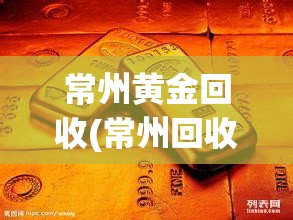 常州黄金回收(常州回收黄金哪里正规及地址) 常州黄金回收(常州回收黄金哪里正规及地址)