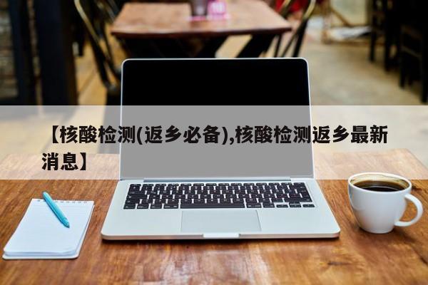 【核酸检测(返乡必备),核酸检测返乡最新消息】
