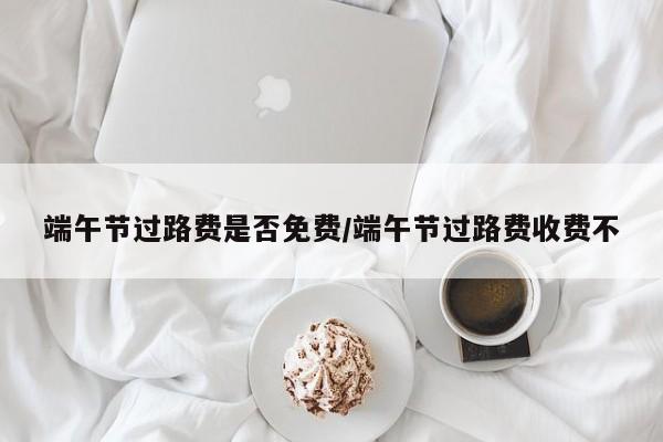 端午节过路费是否免费/端午节过路费收费不