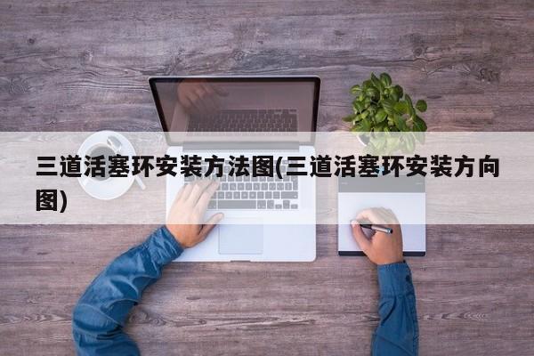 三道活塞环安装方法图(三道活塞环安装方向图)