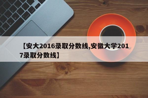 【安大2016录取分数线,安徽大学2017录取分数线】