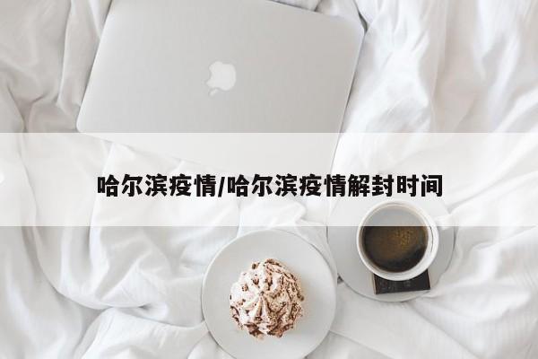 哈尔滨疫情/哈尔滨疫情解封时间