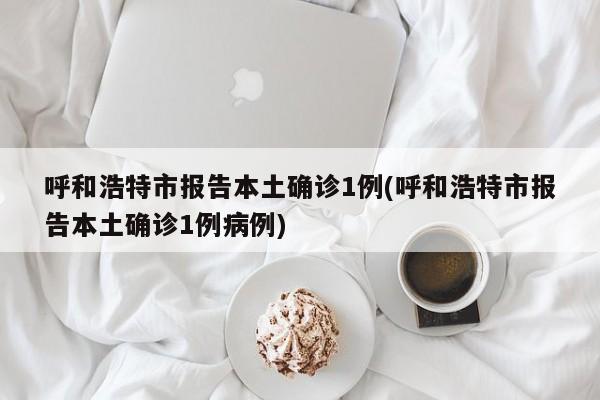 呼和浩特市报告本土确诊1例(呼和浩特市报告本土确诊1例病例)