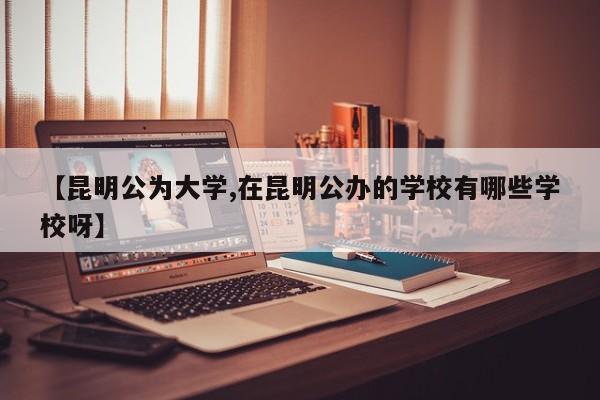 【昆明公为大学,在昆明公办的学校有哪些学校呀】