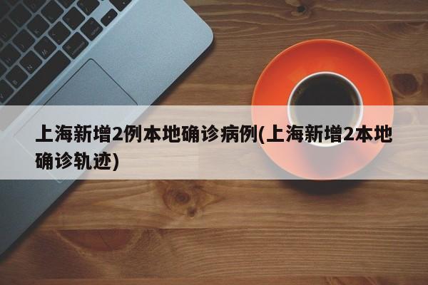 上海新增2例本地确诊病例(上海新增2本地确诊轨迹)