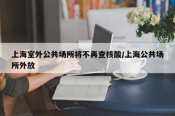 上海室外公共场所将不再查核酸/上海公共场所外放