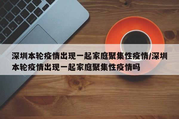 深圳本轮疫情出现一起家庭聚集性疫情/深圳本轮疫情出现一起家庭聚集性疫情吗