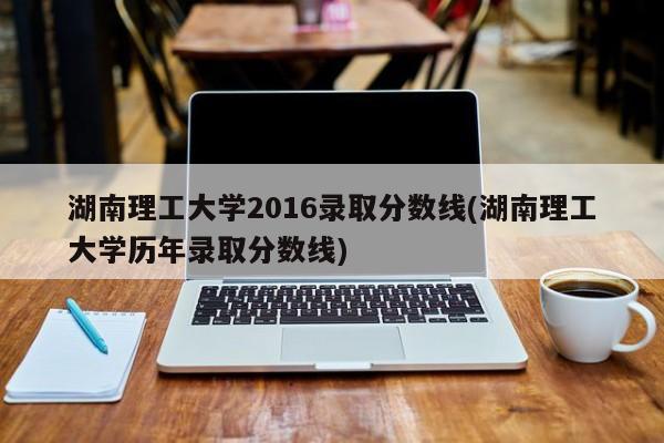 湖南理工大学2016录取分数线(湖南理工大学历年录取分数线)