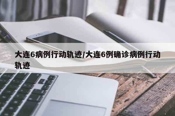 大连6病例行动轨迹/大连6例确诊病例行动轨迹