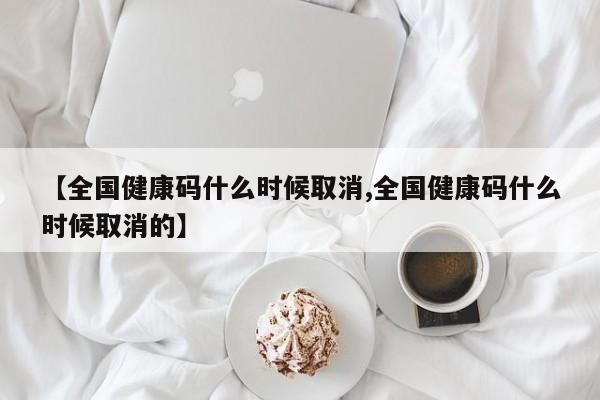 【全国健康码什么时候取消,全国健康码什么时候取消的】